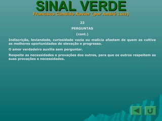 SINAL VERDESINAL VERDEFrancisco Cândido Xavier (por André Luiz)Francisco Cândido Xavier (por André Luiz)
22
PERGUNTAS
(cont.)
Indiscrição, leviandade, curiosidade vazia ou malícia afastam de quem as cultiva
as melhores oportunidades de elevação e progresso.
O amor verdadeiro auxilia sem perguntar.
Respeite as necessidades e provações dos outros, para que os outros respeitem as
suas provações e necessidades.
 