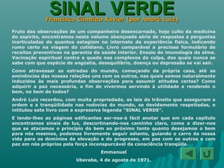 SINAL VERDESINAL VERDEFrancisco Cândido Xavier (por André Luiz)Francisco Cândido Xavier (por André Luiz)
Fruto das observações de um companheiro desencarnado, hoje culto da medicina
do espírito, encontramos neste volume abençoada série de respostas a perguntas
inarticuladas de quantos estagiam no internato da experiência física, indicando
rumo certo na viagem do cotidiano. Livro comparável a precioso formulário de
receitas preventivas na garantia da saúde interior. Ensaio de imunologia da alma.
Vacinação espiritual contra a queda nos complexos da culpa, dos quais nunca se
sabe com que espécie de angústia, desequilíbrio, doença ou depressão se vai sair.
Como atravessar as estradas do mundo, começando da própria casa, até as
eminências das nossas relações uns com os outros, nas quais somos naturalmente
induzidos às mais profundas observações para assumir atitudes certas? Como
adquirir a paz necessária, a fim de vivermos servindo à utilidade e rendendo o
bem, no bem de todos?
André Luiz recordou, com muita propriedade, as leis do trânsito que asseguram a
ordem e a tranqüilidade nas rodovias do mundo, se devidamente respeitadas, e
intitulou este livro com a expressiva legenda “SINAL VERDE”.
E lendo-lhes as páginas edificantes ser-nos-á fácil anotar que em cada capítulo
encontramos sinais de luz, descortinando-nos caminho claro, como a dizer-nos
que se atacamos o princípio do bem ao próximo tanto quanto desejamos o bem
para nós mesmos, podemos livremente seguir adiante, guiando o carro da nossa
vida para os domínios da elevação e do progresso, em paz com os outros e com
paz em nós próprios pela força inconspurcável da consciência tranqüila.
Emmanuel
Uberaba, 4 de agosto de 1971.
 
