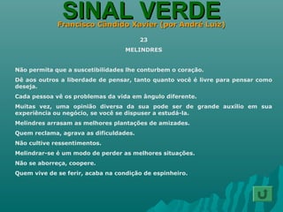 SINAL VERDESINAL VERDEFrancisco Cândido Xavier (por André Luiz)Francisco Cândido Xavier (por André Luiz)
23
MELINDRES
Não permita que a suscetibilidades lhe conturbem o coração.
Dê aos outros a liberdade de pensar, tanto quanto você é livre para pensar como
deseja.
Cada pessoa vê os problemas da vida em ângulo diferente.
Muitas vez, uma opinião diversa da sua pode ser de grande auxílio em sua
experiência ou negócio, se você se dispuser a estudá-la.
Melindres arrasam as melhores plantações de amizades.
Quem reclama, agrava as dificuldades.
Não cultive ressentimentos.
Melindrar-se é um modo de perder as melhores situações.
Não se aborreça, coopere.
Quem vive de se ferir, acaba na condição de espinheiro.
 
