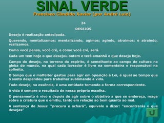 SINAL VERDESINAL VERDEFrancisco Cândido Xavier (por André Luiz)Francisco Cândido Xavier (por André Luiz)
24
DESEJOS
Desejo é realização antecipada.
Querendo, mentalizamos; mentalizando, agimos; agindo, atraímos; e atraindo,
realizamos.
Como você pensa, você crê, e como você crê, será.
Cada um tem hoje o que desejou ontem e terá amanhã o que deseja hoje.
Campo do desejo, no terreno do espírito, é semelhante ao campo de cultura na
gleba do mundo, na qual cada lavrador é livre na sementeira e responsável na
colheita.
O tempo que o malfeitor gastou para agir em oposição à Lei, é igual ao tempo que
o santo despendeu para trabalhar sublimando a vida.
Todo desejo, na essência, é uma entidade tomando a forma correspondente.
A vida é sempre o resultado de nossa própria escolha.
O pensamento é vivo e depois de agir sobre o objetivo a que se endereça, reage
sobre a criatura que o emitiu, tanto em relação ao bem quanto ao mal.
A sentença de Jesus: “procura e achará”, equivale a dizer: “encontrarás o que
desejas”
 