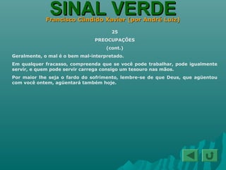 SINAL VERDESINAL VERDEFrancisco Cândido Xavier (por André Luiz)Francisco Cândido Xavier (por André Luiz)
25
PREOCUPAÇÕES
(cont.)
Geralmente, o mal é o bem mal-interpretado.
Em qualquer fracasso, compreenda que se você pode trabalhar, pode igualmente
servir, e quem pode servir carrega consigo um tesouro nas mãos.
Por maior lhe seja o fardo do sofrimento, lembre-se de que Deus, que agüentou
com você ontem, agüentará também hoje.
 