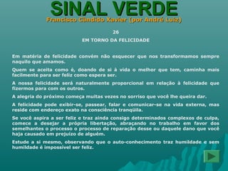 SINAL VERDESINAL VERDEFrancisco Cândido Xavier (por André Luiz)Francisco Cândido Xavier (por André Luiz)
26
EM TORNO DA FELICIDADE
Em matéria de felicidade convém não esquecer que nos transformamos sempre
naquilo que amamos.
Quem se aceita como é, doando de si à vida o melhor que tem, caminha mais
facilmente para ser feliz como espera ser.
A nossa felicidade será naturalmente proporcional em relação à felicidade que
fizermos para com os outros.
A alegria do próximo começa muitas vezes no sorriso que você lhe queira dar.
A felicidade pode exibir-se, passear, falar e comunicar-se na vida externa, mas
reside com endereço exato na consciência tranqüila.
Se você aspira a ser feliz e traz ainda consigo determinados complexos de culpa,
comece a desejar a própria libertação, abraçando no trabalho em favor dos
semelhantes o processo o processo de reparação desse ou daquele dano que você
haja causado em prejuízo de alguém.
Estude a si mesmo, observando que o auto-conhecimento traz humildade e sem
humildade é impossível ser feliz.
 