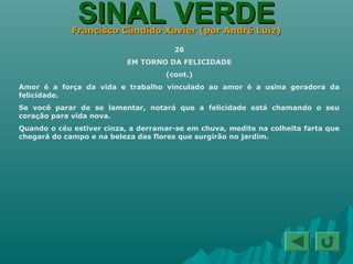 SINAL VERDESINAL VERDEFrancisco Cândido Xavier (por André Luiz)Francisco Cândido Xavier (por André Luiz)
26
EM TORNO DA FELICIDADE
(cont.)
Amor é a força da vida e trabalho vinculado ao amor é a usina geradora da
felicidade.
Se você parar de se lamentar, notará que a felicidade está chamando o seu
coração para vida nova.
Quando o céu estiver cinza, a derramar-se em chuva, medite na colheita farta que
chegará do campo e na beleza das flores que surgirão no jardim.
 