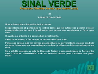 SINAL VERDESINAL VERDEFrancisco Cândido Xavier (por André Luiz)Francisco Cândido Xavier (por André Luiz)
27
PERANTE OS OUTROS
Nunca desestime a importância dos outros.
Freqüentemente só pensamos na crítica como que os outros nos possam alvejar,
esquecendo-nos de que é igualmente dos outros que recebemos a força para
viver.
O auxílio ao próximo é o seu melhor investimento.
Valorize os outros, a fim de que os outros valorizem você.
Pense nos outros, não em termos de angelitude ou perversidade, mas na condição
de seres humanos com necessidades e sonhos, problemas e lutas semelhantes aos
seus.
Se a solidão valesse, as Leis de Deus não fariam o seu nascimento na Terra entre
duas criaturas, convertendo você em terceira pessoa para construir um grupo
maior.
 