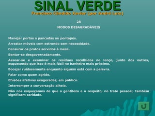 SINAL VERDESINAL VERDEFrancisco Cândido Xavier (por André Luiz)Francisco Cândido Xavier (por André Luiz)
28
MODOS DESAGRADÁVEIS
Manejar portas a pancadas ou pontapés.
Arrastar móveis com estrondo sem necessidade.
Censurar os pratos servidos à mesa.
Sentar-se desgovernadamente.
Assoar-se e examinar os resíduos recolhidos no lenço, junto dos outros,
esquecendo que isso é mais fácil no banheiro mais próximo.
Bocejar ruidosamente enquanto alguém está com a palavra.
Falar como quem agride.
Efusões afetivas exageradas, em público.
Interromper a conversação alheia.
Não nos esqueçamos de que a gentileza e o respeito, no trato pessoal, também
significam caridade.
 