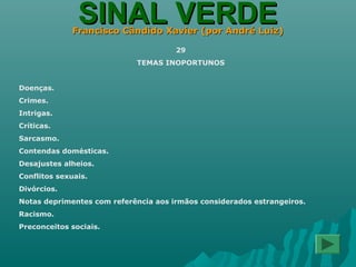 SINAL VERDESINAL VERDEFrancisco Cândido Xavier (por André Luiz)Francisco Cândido Xavier (por André Luiz)
29
TEMAS INOPORTUNOS
Doenças.
Crimes.
Intrigas.
Críticas.
Sarcasmo.
Contendas domésticas.
Desajustes alheios.
Conflitos sexuais.
Divórcios.
Notas deprimentes com referência aos irmãos considerados estrangeiros.
Racismo.
Preconceitos sociais.
 