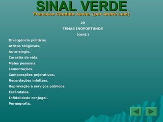 SINAL VERDESINAL VERDEFrancisco Cândido Xavier (por André Luiz)Francisco Cândido Xavier (por André Luiz)
29
TEMAS INOPORTUNOS
(cont.)
Divergência políticas.
Atritos religiosos.
Auto-elogio.
Carestia da vida.
Males pessoais.
Lamentações.
Comparações pejorativas.
Recordações infelizes.
Reprovação a serviços públicos.
Escândalos.
Infidelidade conjugal.
Pornografia.
 