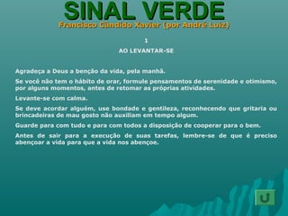 SINAL VERDESINAL VERDEFrancisco Cândido Xavier (por André Luiz)Francisco Cândido Xavier (por André Luiz)
1
AO LEVANTAR-SE
Agradeça a Deus a benção da vida, pela manhã.
Se você não tem o hábito de orar, formule pensamentos de serenidade e otimismo,
por alguns momentos, antes de retomar as próprias atividades.
Levante-se com calma.
Se deve acordar alguém, use bondade e gentileza, reconhecendo que gritaria ou
brincadeiras de mau gosto não auxiliam em tempo algum.
Guarde para com tudo e para com todos a disposição de cooperar para o bem.
Antes de sair para a execução de suas tarefas, lembre-se de que é preciso
abençoar a vida para que a vida nos abençoe.
 