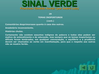 SINAL VERDESINAL VERDEFrancisco Cândido Xavier (por André Luiz)Francisco Cândido Xavier (por André Luiz)
29
TEMAS INOPORTUNOS
(cont.)
Comentários desprimorosos quanto à casa dos outros.
Anedotário inconveniente.
Histórias chulas.
Certamente não existem assuntos indignos da palavra e todos eles podem ser
motivo de entendimento e de educação, mas sempre que os temas inoportunos ou
difíceis forem lembrados, em qualquer conversação, o equilíbrio e a prudência
devem ser chamados ao verbo em manifestação, para que o respeito aos outros
não se mostre ferido.
 
