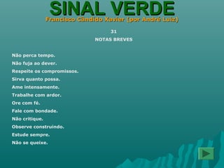 SINAL VERDESINAL VERDEFrancisco Cândido Xavier (por André Luiz)Francisco Cândido Xavier (por André Luiz)
31
NOTAS BREVES
Não perca tempo.
Não fuja ao dever.
Respeite os compromissos.
Sirva quanto possa.
Ame intensamente.
Trabalhe com ardor.
Ore com fé.
Fale com bondade.
Não critique.
Observe construindo.
Estude sempre.
Não se queixe.
 