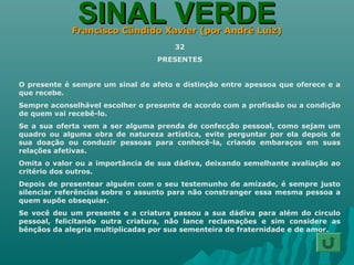 SINAL VERDESINAL VERDEFrancisco Cândido Xavier (por André Luiz)Francisco Cândido Xavier (por André Luiz)
32
PRESENTES
O presente é sempre um sinal de afeto e distinção entre apessoa que oferece e a
que recebe.
Sempre aconselhável escolher o presente de acordo com a profissão ou a condição
de quem vai recebê-lo.
Se a sua oferta vem a ser alguma prenda de confecção pessoal, como sejam um
quadro ou alguma obra de natureza artística, evite perguntar por ela depois de
sua doação ou conduzir pessoas para conhecê-la, criando embaraços em suas
relações afetivas.
Omita o valor ou a importância de sua dádiva, deixando semelhante avaliação ao
critério dos outros.
Depois de presentear alguém com o seu testemunho de amizade, é sempre justo
silenciar referências sobre o assunto para não constranger essa mesma pessoa a
quem supõe obsequiar.
Se você deu um presente e a criatura passou a sua dádiva para além do circulo
pessoal, felicitando outra criatura, não lance reclamações e sim considere as
bênçãos da alegria multiplicadas por sua sementeira de fraternidade e de amor.
 
