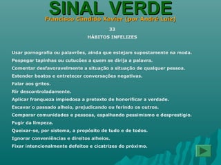 SINAL VERDESINAL VERDEFrancisco Cândido Xavier (por André Luiz)Francisco Cândido Xavier (por André Luiz)
33
HÁBITOS INFELIZES
Usar pornografia ou palavrões, ainda que estejam supostamente na moda.
Pespegar tapinhas ou cutucões a quem se dirija a palavra.
Comentar desfavoravelmente a situação a situação de qualquer pessoa.
Estender boatos e entretecer conversações negativas.
Falar aos gritos.
Rir descontroladamente.
Aplicar franqueza impiedosa a pretexto de honorificar a verdade.
Escavar o passado alheio, prejudicando ou ferindo os outros.
Comparar comunidades e pessoas, espalhando pessimismo e desprestígio.
Fugir da limpeza.
Queixar-se, por sistema, a propósito de tudo e de todos.
Ignorar conveniências e direitos alheios.
Fixar intencionalmente defeitos e cicatrizes do próximo.
 