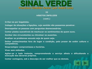 SINAL VERDESINAL VERDEFrancisco Cândido Xavier (por André Luiz)Francisco Cândido Xavier (por André Luiz)
33
HÁBITOS INFELIZES
(cont.)
Irritar-se por bagatelas.
Indagar de situações e ligações, cujo sentido não possamos penetrar.
Desrespeitar as pessoas com perguntas desnecessárias.
Contar piadas suscetíveis de machucar os sentimentos de quem ouve.
Zombar dos circunstantes ou chicotear os ausentes.
Analisar os problemas sexuais seja de quem seja.
Deitar conhecimentos fora de lugar e condição, pelo prazer de exibir cultura e
competência.
Desprestigiar compromissos e horários.
Viver sem métodos.
Agitar-se a todo instante, comprometendo o serviço alheio e dificultando a
execução dos deveres próprios.
Contar vantagens, sob a desculpa de ser melhor que os demais.
 