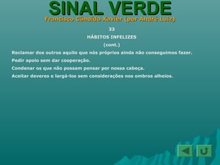 SINAL VERDESINAL VERDEFrancisco Cândido Xavier (por André Luiz)Francisco Cândido Xavier (por André Luiz)
33
HÁBITOS INFELIZES
(cont.)
Reclamar dos outros aquilo que nós próprios ainda não conseguimos fazer.
Pedir apoio sem dar cooperação.
Condenar os que não possam pensar por nossa cabeça.
Aceitar deveres e largá-los sem considerações nos ombros alheios.
 