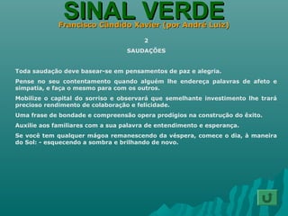 SINAL VERDESINAL VERDEFrancisco Cândido Xavier (por André Luiz)Francisco Cândido Xavier (por André Luiz)
2
SAUDAÇÕES
Toda saudação deve basear-se em pensamentos de paz e alegria.
Pense no seu contentamento quando alguém lhe endereça palavras de afeto e
simpatia, e faça o mesmo para com os outros.
Mobilize o capital do sorriso e observará que semelhante investimento lhe trará
precioso rendimento de colaboração e felicidade.
Uma frase de bondade e compreensão opera prodígios na construção do êxito.
Auxilie aos familiares com a sua palavra de entendimento e esperança.
Se você tem qualquer mágoa remanescendo da véspera, comece o dia, à maneira
do Sol: - esquecendo a sombra e brilhando de novo.
 