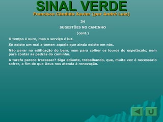 SINAL VERDESINAL VERDEFrancisco Cândido Xavier (por André Luiz)Francisco Cândido Xavier (por André Luiz)
34
SUGESTÕES NO CAMINHO
(cont.)
O tempo é ouro, mas o serviço é luz.
Só existe um mal a temer: aquele que ainda existe em nós.
Não parar na edificação do bem, nem para colher os louros do espetáculo, nem
para contar as pedras do caminho.
A tarefa parece fracassar? Siga adiante, trabalhando, que, muita vez é necessário
sofrer, a fim de que Deus nos atenda à renovação.
 