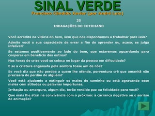 SINAL VERDESINAL VERDEFrancisco Cândido Xavier (por André Luiz)Francisco Cândido Xavier (por André Luiz)
35
INDAGAÇÕES DO COTIDIANO
Você acredita na vitória do bem, sem que nos disponhamos a trabalhar para isso?
Admite você a sua capacidade de errar a fim de aprender ou, acaso, se julga
infalível?
Se estamos positivamente ao lado do bem, que estaremos aguardando para
cooperar em benefício dos outros?
Nas horas de crise você se coloca no lugar da pessoa em dificuldade?
E se a criatura enganada pela sombra fosse um de nós?
Se você diz que não perdoa a quem lhe ofende, porventura crê que amanhã não
precisará do perdão de alguém?
Você está ajudando a extinguir os males do caminho ou está agravando esse
males com atitudes ou palavras importunas.
Irritação ou amargura, algum dia, terão rendido paz ou felicidade para você?
Que mais lhe atrai na convivência com o próximo: a carranca negativa ou o sorriso
de animação?
 