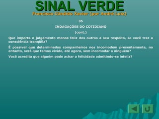 SINAL VERDESINAL VERDEFrancisco Cândido Xavier (por André Luiz)Francisco Cândido Xavier (por André Luiz)
35
INDAGAÇÕES DO COTIDIANO
(cont.)
Que importa o julgamento menos feliz dos outros a seu respeito, se você traz a
consciência tranqüila?
É possível que determinados companheiros nos incomodem presentemente, no
entanto, será que temos vivido, até agora, sem incomodar a ninguém?
Você acredita que alguém pode achar a felicidade admitindo-se infeliz?
 