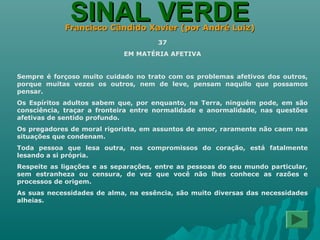 SINAL VERDESINAL VERDEFrancisco Cândido Xavier (por André Luiz)Francisco Cândido Xavier (por André Luiz)
37
EM MATÉRIA AFETIVA
Sempre é forçoso muito cuidado no trato com os problemas afetivos dos outros,
porque muitas vezes os outros, nem de leve, pensam naquilo que possamos
pensar.
Os Espíritos adultos sabem que, por enquanto, na Terra, ninguém pode, em são
consciência, traçar a fronteira entre normalidade e anormalidade, nas questões
afetivas de sentido profundo.
Os pregadores de moral rigorista, em assuntos de amor, raramente não caem nas
situações que condenam.
Toda pessoa que lesa outra, nos compromissos do coração, está fatalmente
lesando a si própria.
Respeite as ligações e as separações, entre as pessoas do seu mundo particular,
sem estranheza ou censura, de vez que você não lhes conhece as razões e
processos de origem.
As suas necessidades de alma, na essência, são muito diversas das necessidades
alheias.
 