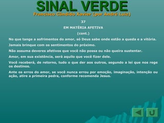 SINAL VERDESINAL VERDEFrancisco Cândido Xavier (por André Luiz)Francisco Cândido Xavier (por André Luiz)
37
EM MATÉRIA AFETIVA
(cont.)
No que tange a sofrimentos do amor, só Deus sabe onde estão a queda e a vitória.
Jamais brinque com os sentimentos do próximo.
Não assuma deveres afetivos que você não possa ou não queira sustentar.
Amor, em sua existência, será aquilo que você fizer dele.
Você receberá, de retorno, tudo o que der aos outros, segundo a lei que nos rege
os destinos.
Ante os erros do amor, se você nunca errou por emoção, imaginação, intenção ou
ação, atire a primeira pedra, conforme recomenda Jesus.
 