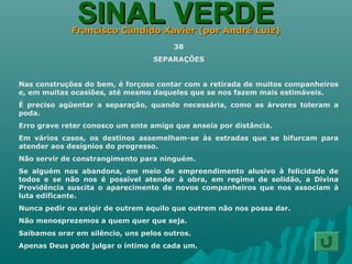 SINAL VERDESINAL VERDEFrancisco Cândido Xavier (por André Luiz)Francisco Cândido Xavier (por André Luiz)
38
SEPARAÇÕES
Nas construções do bem, é forçoso contar com a retirada de muitos companheiros
e, em muitas ocasiões, até mesmo daqueles que se nos fazem mais estimáveis.
É preciso agüentar a separação, quando necessária, como as árvores toleram a
poda.
Erro grave reter conosco um ente amigo que anseia por distância.
Em vários casos, os destinos assemelham-se às estradas que se bifurcam para
atender aos desígnios do progresso.
Não servir de constrangimento para ninguém.
Se alguém nos abandona, em meio de empreendimento alusivo à felicidade de
todos e se não nos é possível atender à obra, em regime de solidão, a Divina
Providência suscita o aparecimento de novos companheiros que nos associam à
luta edificante.
Nunca pedir ou exigir de outrem aquilo que outrem não nos possa dar.
Não menosprezemos a quem quer que seja.
Saibamos orar em silêncio, uns pelos outros.
Apenas Deus pode julgar o íntimo de cada um.
 