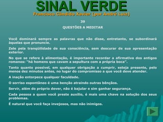 SINAL VERDESINAL VERDEFrancisco Cândido Xavier (por André Luiz)Francisco Cândido Xavier (por André Luiz)
39
QUESTÕES A MEDITAR
Você dominará sempre as palavras que não disse, entretanto, se subordinará
àquelas que pronuncie.
Zele pela tranqüilidade de sua consciência, sem descurar de sua apresentação
exterior.
No que se refere à alimentação, é importante recordar a afirmativa dos antigos
romanos: “há homens que cavam a sepultura com a própria boca”.
Tanto quanto possível, em qualquer obrigação a cumprir, esteja presente, pelo
menos dez minutos antes, no lugar do compromisso a que você deve atender.
A inação entorpece qualquer faculdade.
O sorriso espontâneo é uma benção atraindo outras bênçãos.
Servir, além do próprio dever, não é bajular e sim ganhar segurança.
Cada pessoa a quem você preste auxílio, é mais uma chave na solução dos seus
problemas.
É natural que você faça invejosos, mas não inimigos.
 
