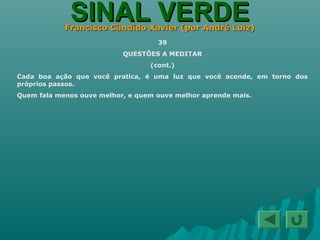 SINAL VERDESINAL VERDEFrancisco Cândido Xavier (por André Luiz)Francisco Cândido Xavier (por André Luiz)
39
QUESTÕES A MEDITAR
(cont.)
Cada boa ação que você pratica, é uma luz que você acende, em torno dos
próprios passos.
Quem fala menos ouve melhor, e quem ouve melhor aprende mais.
 