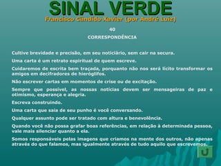 SINAL VERDESINAL VERDEFrancisco Cândido Xavier (por André Luiz)Francisco Cândido Xavier (por André Luiz)
40
CORRESPONDÊNCIA
Cultive brevidade e precisão, em seu noticiário, sem cair na secura.
Uma carta é um retrato espiritual de quem escreve.
Cuidaremos de escrita bem traçada, porquanto não nos será lícito transformar os
amigos em decifradores de hieróglifos.
Não escrever cartas em momentos de crise ou de excitação.
Sempre que possível, as nossas notícias devem ser mensageiras de paz e
otimismo, esperança e alegria.
Escreva construindo.
Uma carta que saia de seu punho é você conversando.
Qualquer assunto pode ser tratado com altura e benevolência.
Quando você não possa grafar boas referências, em relação à determinada pessoa,
vale mais silenciar quanto a ela.
Somos responsáveis pelas imagens que criamos na mente dos outros, não apenas
através do que falamos, mas igualmente através de tudo aquilo que escrevemos.
 