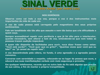 SINAL VERDESINAL VERDEFrancisco Cândido Xavier (por André Luiz)Francisco Cândido Xavier (por André Luiz)
3
NOS DOMÍNIOS
Observe como vai indo a sua voz, porque a voz é dos instrumentos mais
importantes da vida de cada um.
A voz de cada pessoa está carregada pelo magnetismo dos seus próprios
sentimentos.
Fale em tonalidade não tão alta que assuste e nem tão baixa que crie dificuldade a
quem ouça.
Sempre aconselhável repetir com paciência o que já foi dito para o interlocutor,
quando necessário, sem alterar o tom de voz, entendendo-se que nem todas as
pessoas trazem audição impecável.
A quem não disponha de facilidades para ouvir, nuca dizer frases como estas:
“Você está surdo?”, “Você quer que eu grite?”, “Quantas vezes quer você que eu
fale?” ou “já cansei de repetir isso”.
A voz descontrolada pela cólera, no fundo, é uma agressão e a agressão jamais
convence.
Converse com serenidade e respeito, colocando-se no lugar da pessoa que ouve, e
educará sua suas manifestações verbais com mais segurança e proveito.
Em qualquer telefonema, recorde que no outro lado do fio está alguém que precisa
de sua calma, a fim de manter a própria tranqüilidade.
 