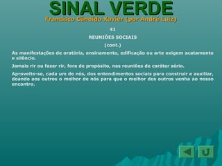 SINAL VERDESINAL VERDEFrancisco Cândido Xavier (por André Luiz)Francisco Cândido Xavier (por André Luiz)
41
REUNIÕES SOCIAIS
(cont.)
As manifestações de oratória, ensinamento, edificação ou arte exigem acatamento
e silêncio.
Jamais rir ou fazer rir, fora de propósito, nas reuniões de caráter sério.
Aproveite-se, cada um de nós, dos entendimentos sociais para construir e auxiliar,
doando aos outros o melhor de nós para que o melhor dos outros venha ao nosso
encontro.
 