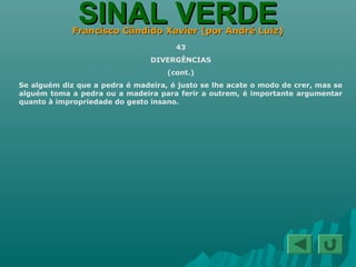 SINAL VERDESINAL VERDEFrancisco Cândido Xavier (por André Luiz)Francisco Cândido Xavier (por André Luiz)
43
DIVERGÊNCIAS
(cont.)
Se alguém diz que a pedra é madeira, é justo se lhe acate o modo de crer, mas se
alguém toma a pedra ou a madeira para ferir a outrem, é importante argumentar
quanto à impropriedade do gesto insano.
 