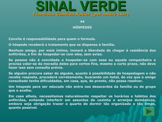 SINAL VERDESINAL VERDEFrancisco Cândido Xavier (por André Luiz)Francisco Cândido Xavier (por André Luiz)
44
HÓSPEDES
Convite é responsabilidade para quem o formula.
O hóspede receberá o tratamento que se dispensa à família.
Nenhum amigo, por mais íntimo, tomará a liberdade de chegar à residência dos
anfitriões, a fim de hospedar-se com eles, sem aviso.
Se pessoa não é convidada a hospedar-se com esse ou aquele companheiro e
precisa valer-se da moradia deles para certos fins, mesmo a curto prazo, não deve
fazer isso sem consulta prévia.
Se alguém procura saber de alguém, quanto à possibilidade de hospedagem e não
recebe resposta, procederá corretamente, buscando um hotel, de vez que o amigo
consultado tenha dificuldades, em casa, que, de pronto, não possa resolver.
Um hóspede para ser educado não entra nos desacordos da família ou do grupo
que o acolhe.
Em casa alheia, necessitamos naturalmente respeitar os horários e hábitos dos
anfitriões, evitando interferir em assuntos de cozinha e arranjos domésticos,
embora seja obrigação trazer o quarto de dormir tão organizado e tão limpo,
quanto possível.
 