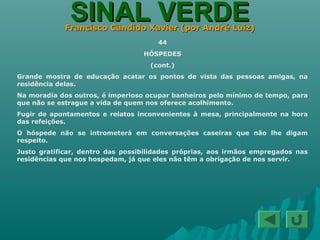 SINAL VERDESINAL VERDEFrancisco Cândido Xavier (por André Luiz)Francisco Cândido Xavier (por André Luiz)
44
HÓSPEDES
(cont.)
Grande mostra de educação acatar os pontos de vista das pessoas amigas, na
residência delas.
Na moradia dos outros, é imperioso ocupar banheiros pelo mínimo de tempo, para
que não se estrague a vida de quem nos oferece acolhimento.
Fugir de apontamentos e relatos inconvenientes à mesa, principalmente na hora
das refeições.
O hóspede não se intrometerá em conversações caseiras que não lhe digam
respeito.
Justo gratificar, dentro das possibilidades próprias, aos irmãos empregados nas
residências que nos hospedam, já que eles não têm a obrigação de nos servir.
 