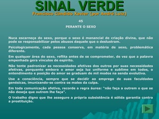 SINAL VERDESINAL VERDEFrancisco Cândido Xavier (por André Luiz)Francisco Cândido Xavier (por André Luiz)
45
PERANTE O SEXO
Nuca escarneça do sexo, porque o sexo é manancial de criação divina, que não
pode se responsabilizar pelos abusos daquele que o deslustram.
Psicologicamente, cada pessoa conserva, em matéria de sexo, problemática
diferente.
Em qualquer área do sexo, reflita antes de se comprometer, de vez que a palavra
empenhada gera vínculos de espírito.
Não tente padronizar as necessidades afetivas dos outros por suas necessidades
afetivas, porquanto embora o amor seja luz uniforme e sublime em todos, o
entendimento e posição do amor se graduam de mil modos na senda evolutiva.
Use a consciência, sempre que se decidir ao emprego de suas faculdades
genésicas, imunizando-se contra os males da culpa.
Em toda comunicação afetiva, recorde a regra áurea: “não faça a outrem o que se
não deseja que outrem lhe faça”.
O trabalho digno que lhe assegure a própria subsistência é sólida garantia contra
a prostituição.
 