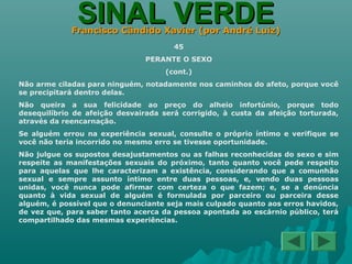 SINAL VERDESINAL VERDEFrancisco Cândido Xavier (por André Luiz)Francisco Cândido Xavier (por André Luiz)
45
PERANTE O SEXO
(cont.)
Não arme ciladas para ninguém, notadamente nos caminhos do afeto, porque você
se precipitará dentro delas.
Não queira a sua felicidade ao preço do alheio infortúnio, porque todo
desequilíbrio de afeição desvairada será corrigido, à custa da afeição torturada,
através da reencarnação.
Se alguém errou na experiência sexual, consulte o próprio íntimo e verifique se
você não teria incorrido no mesmo erro se tivesse oportunidade.
Não julgue os supostos desajustamentos ou as falhas reconhecidas do sexo e sim
respeite as manifestações sexuais do próximo, tanto quanto você pede respeito
para aquelas que lhe caracterizam a existência, considerando que a comunhão
sexual e sempre assunto íntimo entre duas pessoas, e, vendo duas pessoas
unidas, você nunca pode afirmar com certeza o que fazem; e, se a denúncia
quanto à vida sexual de alguém é formulada por parceiro ou parceira desse
alguém, é possível que o denunciante seja mais culpado quanto aos erros havidos,
de vez que, para saber tanto acerca da pessoa apontada ao escárnio público, terá
compartilhado das mesmas experiências.
 