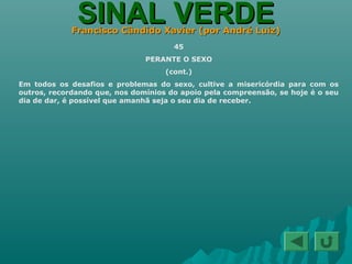 SINAL VERDESINAL VERDEFrancisco Cândido Xavier (por André Luiz)Francisco Cândido Xavier (por André Luiz)
45
PERANTE O SEXO
(cont.)
Em todos os desafios e problemas do sexo, cultive a misericórdia para com os
outros, recordando que, nos domínios do apoio pela compreensão, se hoje é o seu
dia de dar, é possível que amanhã seja o seu dia de receber.
 