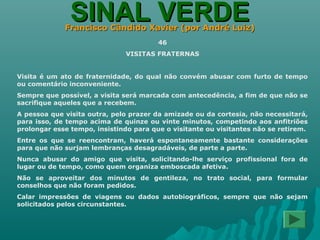 SINAL VERDESINAL VERDEFrancisco Cândido Xavier (por André Luiz)Francisco Cândido Xavier (por André Luiz)
46
VISITAS FRATERNAS
Visita é um ato de fraternidade, do qual não convém abusar com furto de tempo
ou comentário inconveniente.
Sempre que possível, a visita será marcada com antecedência, a fim de que não se
sacrifique aqueles que a recebem.
A pessoa que visita outra, pelo prazer da amizade ou da cortesia, não necessitará,
para isso, de tempo acima de quinze ou vinte minutos, competindo aos anfitriões
prolongar esse tempo, insistindo para que o visitante ou visitantes não se retirem.
Entre os que se reencontram, haverá espontaneamente bastante considerações
para que não surjam lembranças desagradáveis, de parte a parte.
Nunca abusar do amigo que visita, solicitando-lhe serviço profissional fora de
lugar ou de tempo, como quem organiza emboscada afetiva.
Não se aproveitar dos minutos de gentileza, no trato social, para formular
conselhos que não foram pedidos.
Calar impressões de viagens ou dados autobiográficos, sempre que não sejam
solicitados pelos circunstantes.
 