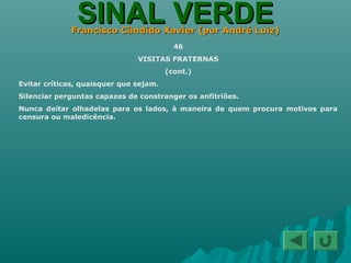 SINAL VERDESINAL VERDEFrancisco Cândido Xavier (por André Luiz)Francisco Cândido Xavier (por André Luiz)
46
VISITAS FRATERNAS
(cont.)
Evitar críticas, quaisquer que sejam.
Silenciar perguntas capazes de constranger os anfitriões.
Nunca deitar olhadelas para os lados, à maneira de quem procura motivos para
censura ou maledicência.
 