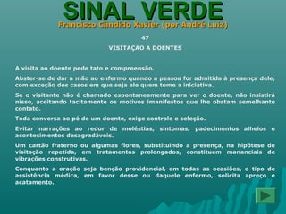 SINAL VERDESINAL VERDEFrancisco Cândido Xavier (por André Luiz)Francisco Cândido Xavier (por André Luiz)
47
VISITAÇÃO A DOENTES
A visita ao doente pede tato e compreensão.
Abster-se de dar a mão ao enfermo quando a pessoa for admitida à presença dele,
com exceção dos casos em que seja ele quem tome a iniciativa.
Se o visitante não é chamado espontaneamente para ver o doente, não insistirá
nisso, aceitando tacitamente os motivos imanifestos que lhe obstam semelhante
contato.
Toda conversa ao pé de um doente, exige controle e seleção.
Evitar narrações ao redor de moléstias, sintomas, padecimentos alheios e
acontecimentos desagradáveis.
Um cartão fraterno ou algumas flores, substituindo a presença, na hipótese de
visitação repetida, em tratamentos prolongados, constituem mananciais de
vibrações construtivas.
Conquanto a oração seja benção providencial, em todas as ocasiões, o tipo de
assistência médica, em favor desse ou daquele enfermo, solicita apreço e
acatamento.
 