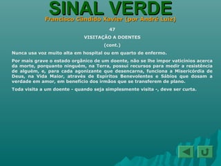 SINAL VERDESINAL VERDEFrancisco Cândido Xavier (por André Luiz)Francisco Cândido Xavier (por André Luiz)
47
VISITAÇÃO A DOENTES
(cont.)
Nunca usa voz muito alta em hospital ou em quarto de enfermo.
Por mais grave o estado orgânico de um doente, não se lhe impor vaticínios acerca
da morte, porquanto ninguém, na Terra, possui recursos para medir a resistência
de alguém, e, para cada agonizante que desencarna, funciona a Misericórdia de
Deus, na Vida Maior, através de Espíritos Benevolentes e Sábios que dosam a
verdade em amor, em benefício dos irmãos que se transferem de plano.
Toda visita a um doente - quando seja simplesmente visita -, deve ser curta.
 