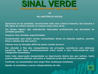 SINAL VERDESINAL VERDEFrancisco Cândido Xavier (por André Luiz)Francisco Cândido Xavier (por André Luiz)
49
NA ASSITÊNCIA SOCIAL
Aproximar-se do assistido, encontrando nele uma criatura humana, tão humana e
tão digna de estima quanto os nossos entes mais caros.
Em tempo algum, agir sobrepondo instruções profissionais aos princípios da
caridade genuína.
Amparar sem alardear superioridade.
Compreender que todos somos necessitados dessa ou daquela espécie, perante
Deus e diante uns dos outros.
Colocar-nos na situação difícil de quem recebe socorro.
Dar atenção à fala dos companheiros em privação, ouvindo-os com afetuosa
paciência, sem fazer simultaneamente outra cousa e sem interrompê-los com
indagações descabidas.
Calar toda observação desapiedada ou deprimente diante dos que sofrem, tanto
quanto sabemos silenciar sarcasmo e azedume junto das criaturas amadas.
Confortar os necessitados sem exigir-lhes mudanças imediatas.
Ajudar os assistidos a serem independentes de nós.
 