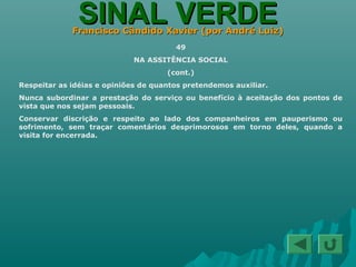 SINAL VERDESINAL VERDEFrancisco Cândido Xavier (por André Luiz)Francisco Cândido Xavier (por André Luiz)
49
NA ASSITÊNCIA SOCIAL
(cont.)
Respeitar as idéias e opiniões de quantos pretendemos auxiliar.
Nunca subordinar a prestação do serviço ou benefício à aceitação dos pontos de
vista que nos sejam pessoais.
Conservar discrição e respeito ao lado dos companheiros em pauperismo ou
sofrimento, sem traçar comentários desprimorosos em torno deles, quando a
visita for encerrada.
 