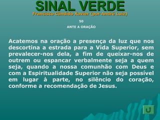 SINAL VERDESINAL VERDEFrancisco Cândido Xavier (por André Luiz)Francisco Cândido Xavier (por André Luiz)
50
ANTE A ORAÇÃO
Acatemos na oração a presença da luz que nos
descortina a estrada para a Vida Superior, sem
prevalecer-nos dela, a fim de queixar-nos de
outrem ou espancar verbalmente seja a quem
seja, quando a nossa comunhão com Deus e
com a Espiritualidade Superior não seja possível
em lugar à parte, no silêncio do coração,
conforme a recomendação de Jesus.
 
