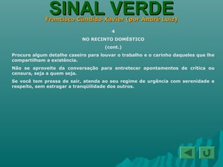 SINAL VERDESINAL VERDEFrancisco Cândido Xavier (por André Luiz)Francisco Cândido Xavier (por André Luiz)
4
NO RECINTO DOMÉSTICO
(cont.)
Procure algum detalhe caseiro para louvar o trabalho e o carinho daqueles que lhe
compartilham a existência.
Não se aproveite da conversação para entretecer apontamentos de crítica ou
censura, seja a quem seja.
Se você tem pressa de sair, atenda ao seu regime de urgência com serenidade e
respeito, sem estragar a tranqüilidade dos outros.
 