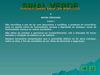SINAL VERDE Francisco Cândido Xavier (por André Luiz) 5 ENTRE CÔNJUGES (cont.) Não sacrifique a paz do lar com discussões e conflitos, a pretexto de honorificar essa ou aquela causa da Humanidade, porque a dignidade de qualquer causa da Humanidade começa no reduto doméstico. Não deixe de estudar e aprimorar-se constantemente, sob a desculpa de haver deixado a condição de solteiro ou de solteira. Sempre necessário compreender que a comunhão afetiva no lar deve começar, todos os dias, a fim de consolidar-se em clima de harmonia e segurança. 