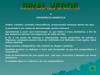 SINAL VERDE Francisco Cândido Xavier (por André Luiz) 6 EXPERIÊNCIA DOMÉSTICA Ordem, trabalho, caridade, benevolência, compreensão começam dentro de casa. A parentela é um campo de aproximação, jamais cativeiro. Aprendamos a ouvir sem interromper os que falam à mesa doméstica, a fim de que possamos escutar com segurança as aulas da vida. O lar é um ponto de repouso e refazimento, nunca mostruário de móveis e filigranas, conquanto possa e deva ser enfeitado com distinção e bom gosto, tanto quanto possível. Quem pratica o desperdício, não reclame se chegar a penúria. Benditos quantos se dedicam a viver sem incomodar os que lhe compartilhem a experiência. Evite as brincadeiras de mau gosto que , não raro, conduzem a desastre ou morte prematura. O trabalho digno é a cobertura de sua independência. 