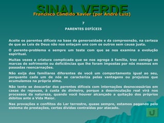 SINAL VERDE Francisco Cândido Xavier (por André Luiz) 7 PARENTES DIFÍCEIS Aceite os parentes difíceis na base da generosidade e da compreensão, na certeza de que as Leis de Deus não nos enlaçam uns com os outros sem causa justa. O parente-problema e sempre um teste com que se nos examina a evolução espiritual. Muitas vezes a criatura complicada que se nos agrega à família, traz consigo as marcas de sofrimento ou deficiências que lhe foram impostas por nós mesmos em passadas reencarnações. Não exija dos familiares diferentes de você um comportamento igual ao seu, porquanto cada um de nós se caracteriza pelas vantagens ou prejuízos que acumulamos na própria alma. Não tente se descartar dos parentes difíceis com internações desnecessárias em casas de repouso, à custa de dinheiro, porque a desvinculação real virá nos processos da natureza, quando você houver alcançado a quitação dos próprios débitos ante a Vida Maior. Nas provações e conflitos do Lar terrestre, quase sempre, estamos pagando pelo sistema de prestações, certas dívidas contraídas por atacado. 