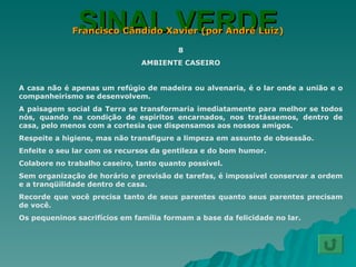 SINAL VERDE Francisco Cândido Xavier (por André Luiz) 8 AMBIENTE CASEIRO A casa não é apenas um refúgio de madeira ou alvenaria, é o lar onde a união e o companheirismo se desenvolvem. A paisagem social da Terra se transformaria imediatamente para melhor se todos nós, quando na condição de espíritos encarnados, nos tratássemos, dentro de casa, pelo menos com a cortesia que dispensamos aos nossos amigos. Respeite a higiene, mas não transfigure a limpeza em assunto de obsessão. Enfeite o seu lar com os recursos da gentileza e do bom humor. Colabore no trabalho caseiro, tanto quanto possível. Sem organização de horário e previsão de tarefas, é impossível conservar a ordem e a tranqüilidade dentro de casa. Recorde que você precisa tanto de seus parentes quanto seus parentes precisam de você. Os pequeninos sacrifícios em família formam a base da felicidade no lar. 