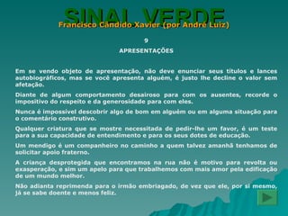 SINAL VERDE Francisco Cândido Xavier (por André Luiz) 9 APRESENTAÇÕES Em se vendo objeto de apresentação, não deve enunciar seus títulos e lances autobiográficos, mas se você apresenta alguém, é justo lhe decline o valor sem afetação. Diante de algum comportamento desairoso para com os ausentes, recorde o impositivo do respeito e da generosidade para com eles. Nunca é impossível descobrir algo de bom em alguém ou em alguma situação para o comentário construtivo. Qualquer criatura que se mostre necessitada de pedir-lhe um favor, é um teste para a sua capacidade de entendimento e para os seus dotes de educação. Um mendigo é um companheiro no caminho a quem talvez amanhã tenhamos de solicitar apoio fraterno. A criança desprotegida que encontramos na rua não é motivo para revolta ou exasperação, e sim um apelo para que trabalhemos com mais amor pela edificação de um mundo melhor. Não adianta reprimenda para o irmão embriagado, de vez que ele, por si mesmo, já se sabe doente e menos feliz. 