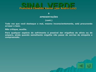 SINAL VERDE Francisco Cândido Xavier (por André Luiz) 9 APRESENTAÇÕES (cont.) Toda vez que você destaque o mal, mesmo inconscientemente, está procurando arrasar o bem. Não critique, auxilie. Para qualquer espécie de sofrimento é possível dar migalhas de alívio ou de amparo, ainda quando semelhante migalha não passe do sorriso de simpatia e compreensão. 